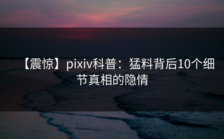 【震惊】pixiv科普：猛料背后10个细节真相的隐情