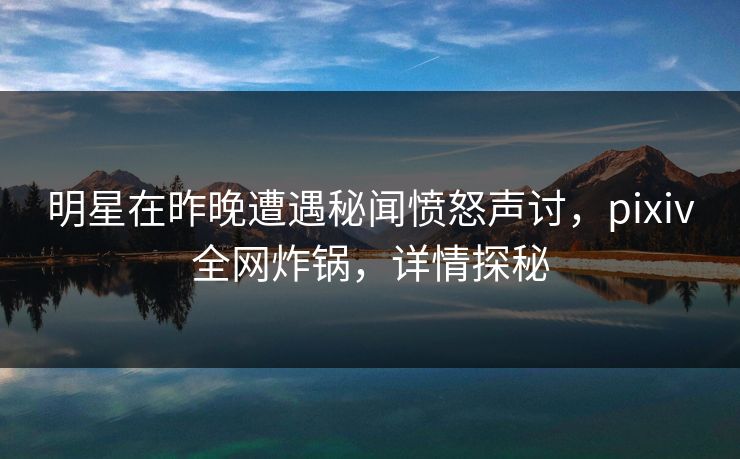 明星在昨晚遭遇秘闻愤怒声讨，pixiv全网炸锅，详情探秘