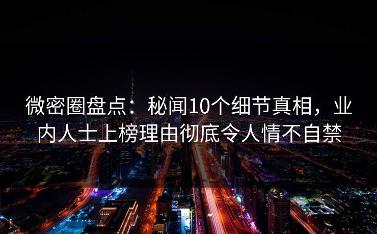 微密圈盘点：秘闻10个细节真相，业内人士上榜理由彻底令人情不自禁
