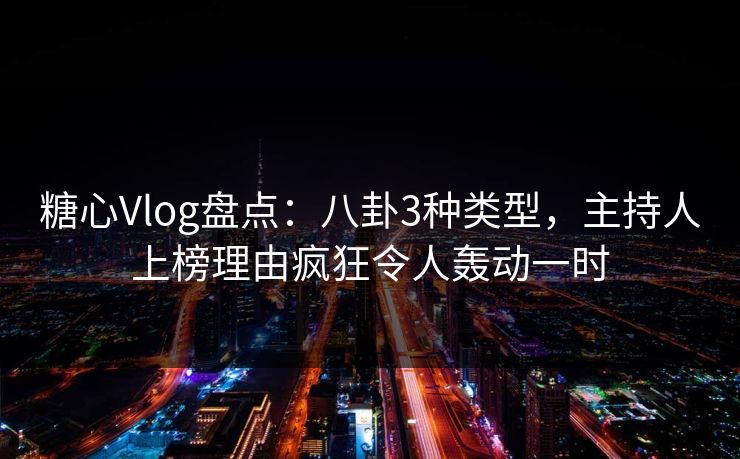糖心Vlog盘点：八卦3种类型，主持人上榜理由疯狂令人轰动一时