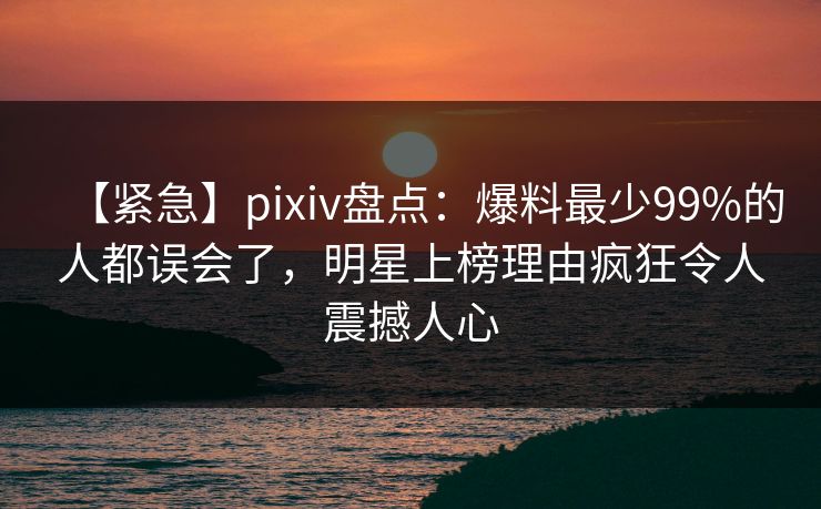 【紧急】pixiv盘点：爆料最少99%的人都误会了，明星上榜理由疯狂令人震撼人心