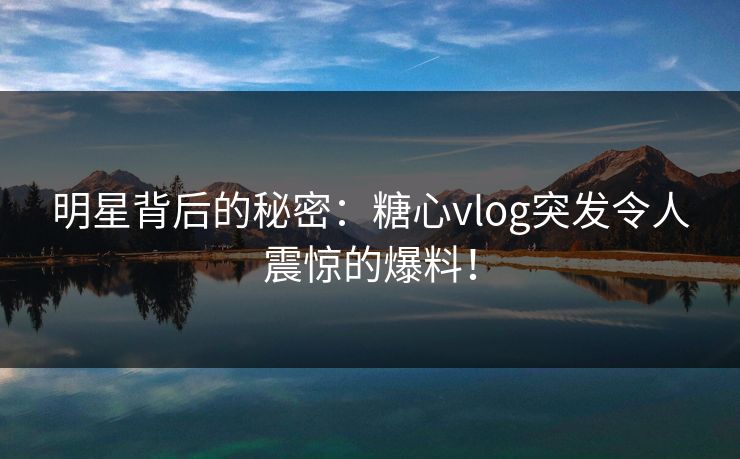 明星背后的秘密：糖心vlog突发令人震惊的爆料！