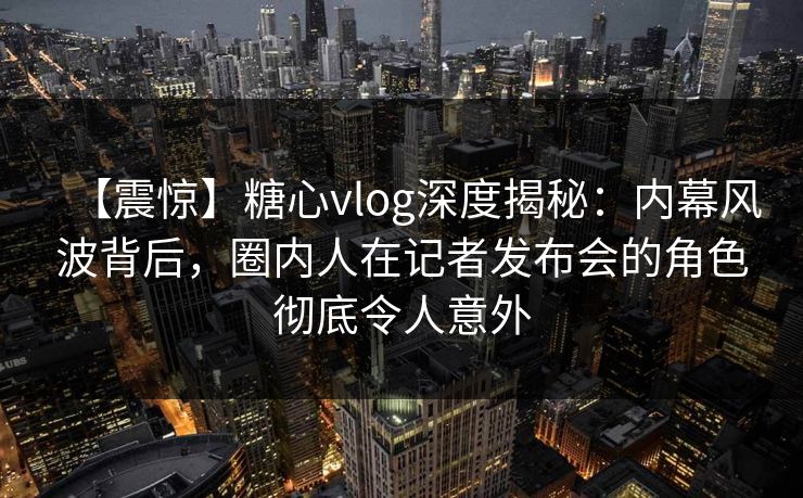 【震惊】糖心vlog深度揭秘：内幕风波背后，圈内人在记者发布会的角色彻底令人意外