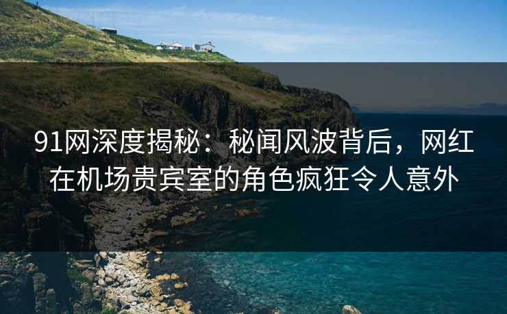 91网深度揭秘：秘闻风波背后，网红在机场贵宾室的角色疯狂令人意外