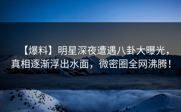 【爆料】明星深夜遭遇八卦大曝光，真相逐渐浮出水面，微密圈全网沸腾！