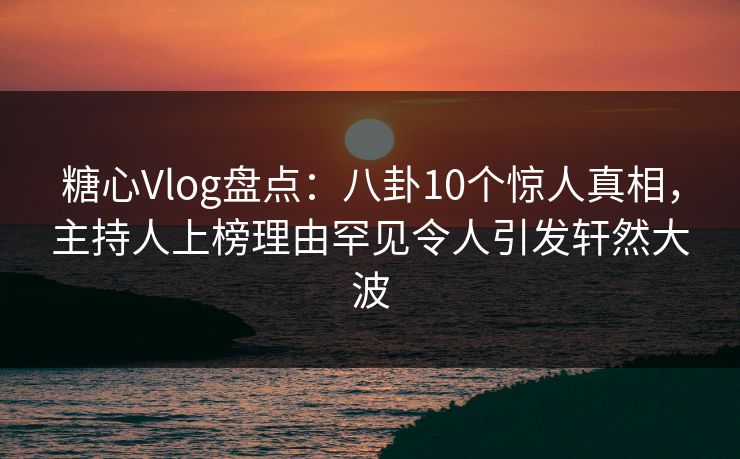 糖心Vlog盘点：八卦10个惊人真相，主持人上榜理由罕见令人引发轩然大波