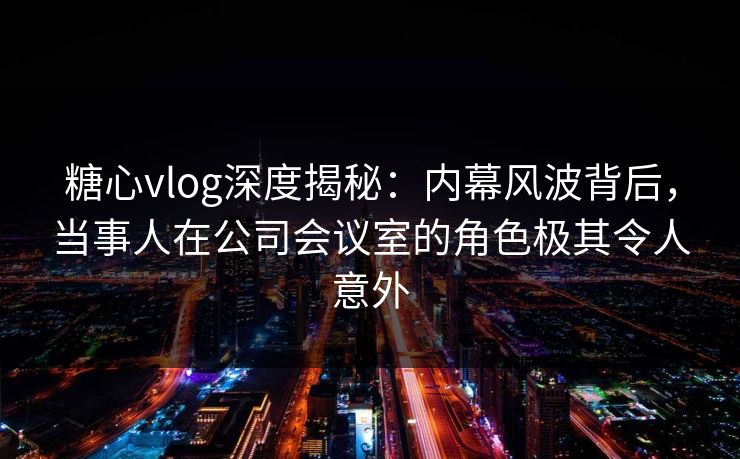 糖心vlog深度揭秘：内幕风波背后，当事人在公司会议室的角色极其令人意外