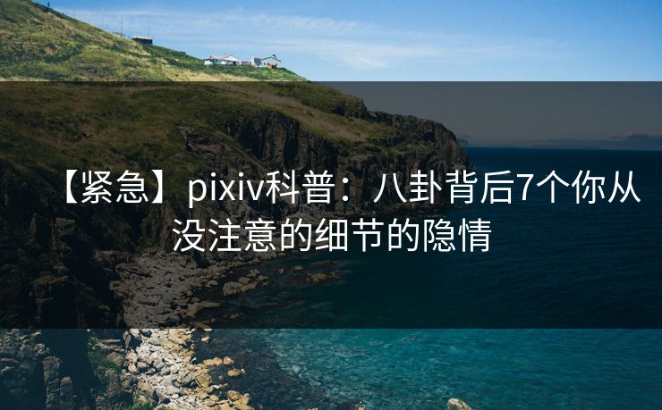 【紧急】pixiv科普：八卦背后7个你从没注意的细节的隐情