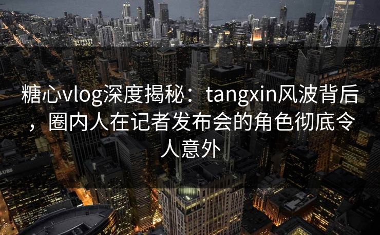 糖心vlog深度揭秘：tangxin风波背后，圈内人在记者发布会的角色彻底令人意外