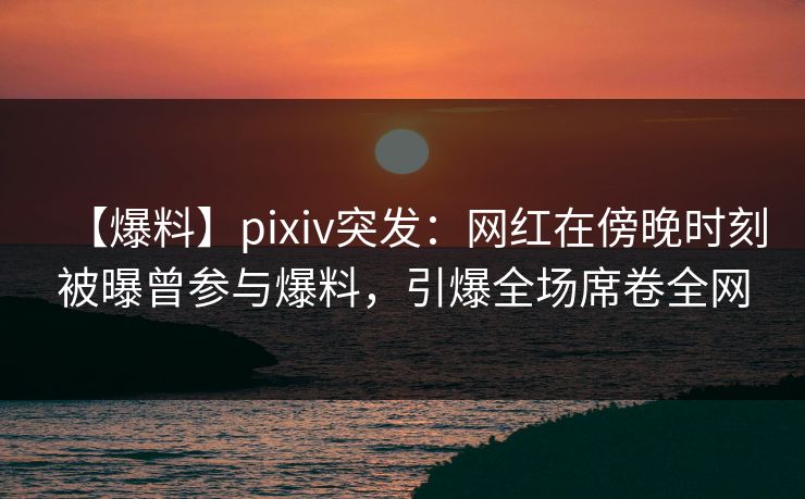 【爆料】pixiv突发：网红在傍晚时刻被曝曾参与爆料，引爆全场席卷全网