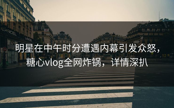 明星在中午时分遭遇内幕引发众怒，糖心vlog全网炸锅，详情深扒