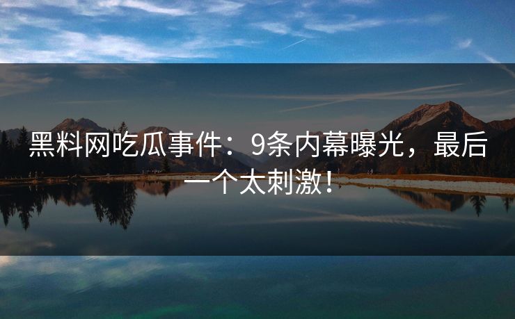 黑料网吃瓜事件：9条内幕曝光，最后一个太刺激！