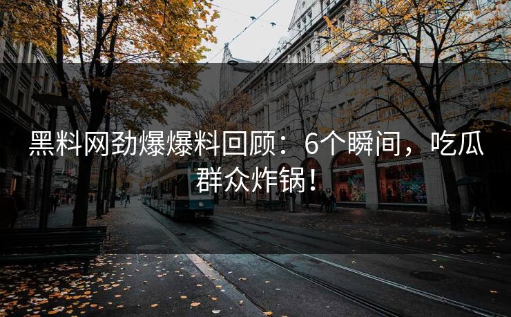 黑料网劲爆爆料回顾：6个瞬间，吃瓜群众炸锅！