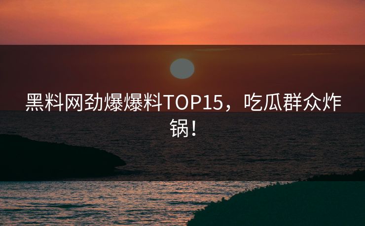 黑料网劲爆爆料TOP15，吃瓜群众炸锅！