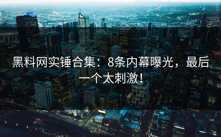 黑料网实锤合集：8条内幕曝光，最后一个太刺激！