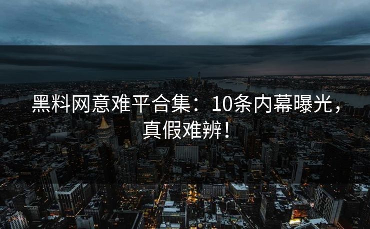 黑料网意难平合集：10条内幕曝光，真假难辨！