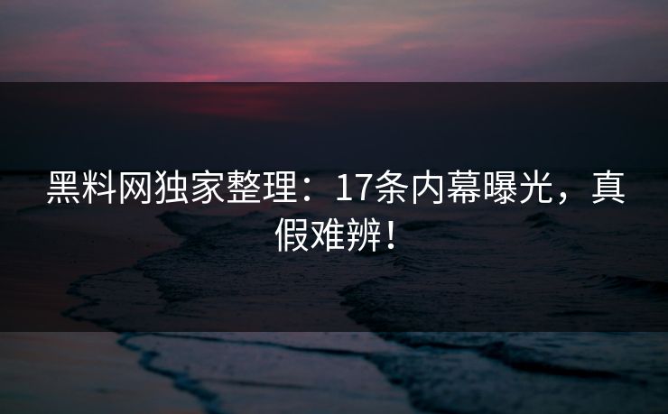 黑料网独家整理：17条内幕曝光，真假难辨！
