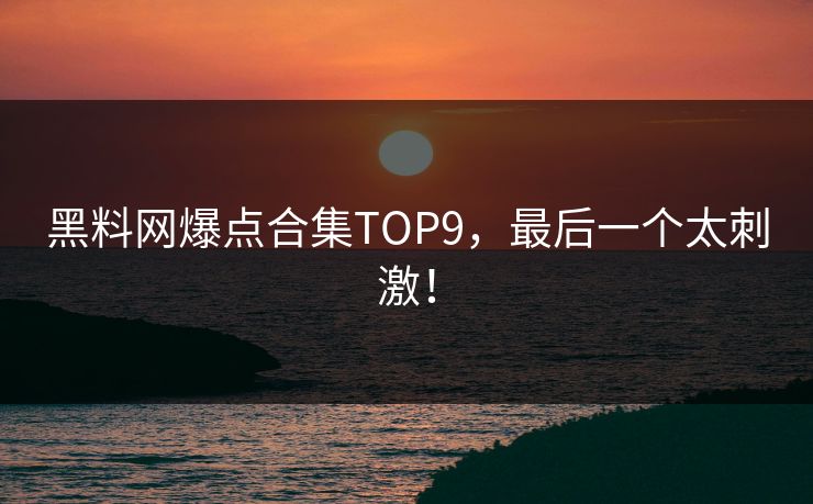 黑料网爆点合集TOP9，最后一个太刺激！