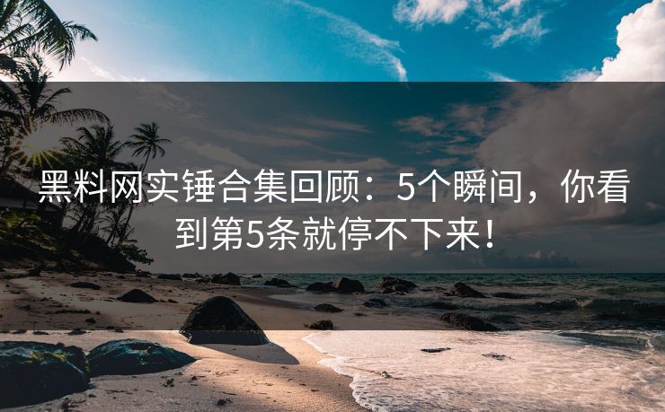 黑料网实锤合集回顾：5个瞬间，你看到第5条就停不下来！