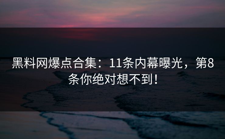 黑料网爆点合集：11条内幕曝光，第8条你绝对想不到！
