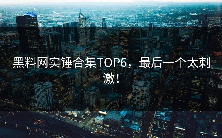 黑料网实锤合集TOP6，最后一个太刺激！