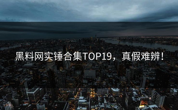 黑料网实锤合集TOP19，真假难辨！