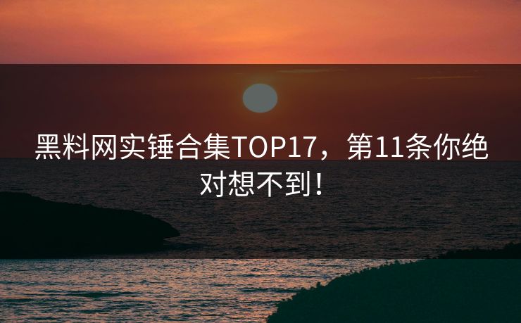 黑料网实锤合集TOP17，第11条你绝对想不到！
