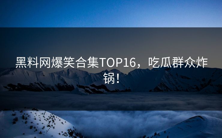 黑料网爆笑合集TOP16，吃瓜群众炸锅！