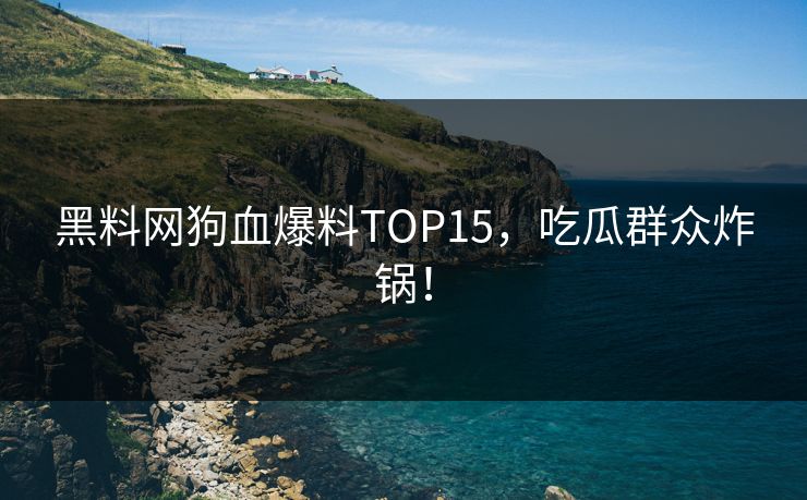 黑料网狗血爆料TOP15，吃瓜群众炸锅！