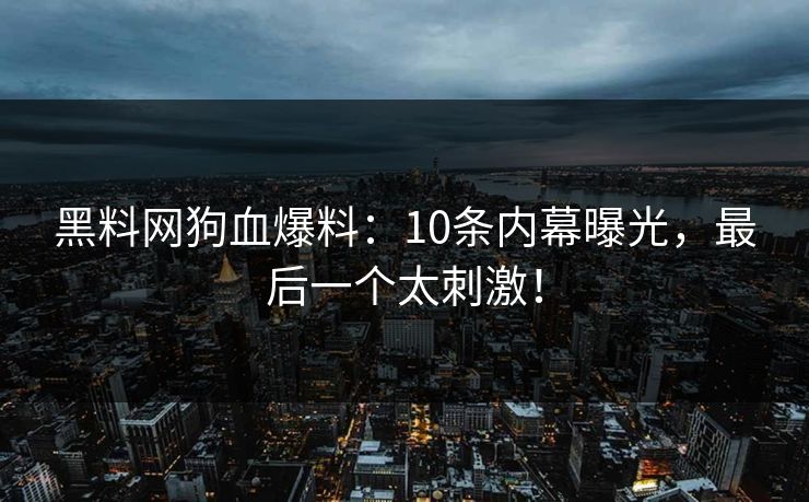 黑料网狗血爆料：10条内幕曝光，最后一个太刺激！