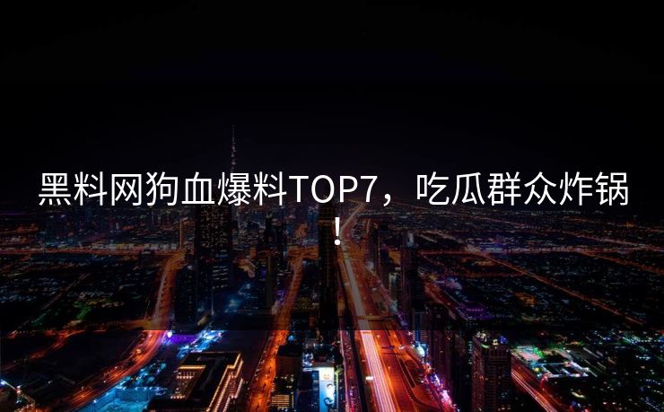 黑料网狗血爆料TOP7，吃瓜群众炸锅！
