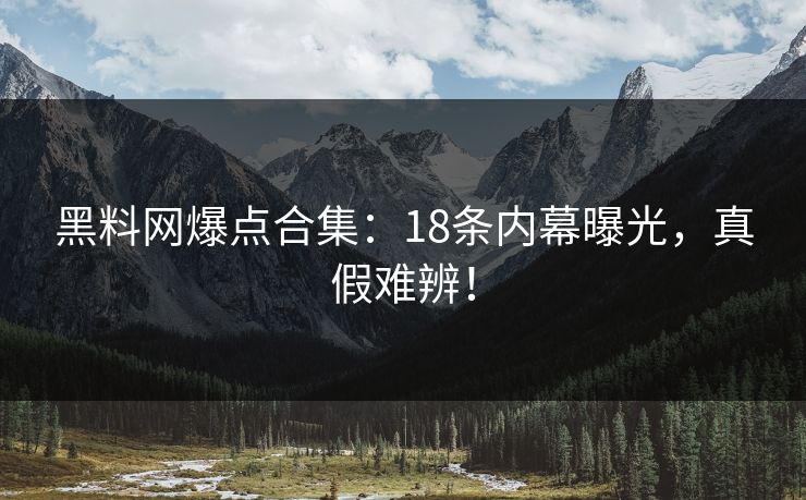 黑料网爆点合集：18条内幕曝光，真假难辨！