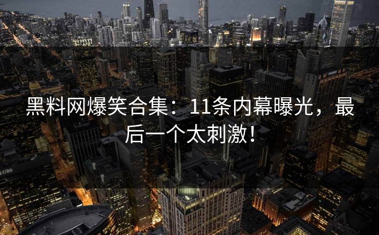 黑料网爆笑合集：11条内幕曝光，最后一个太刺激！