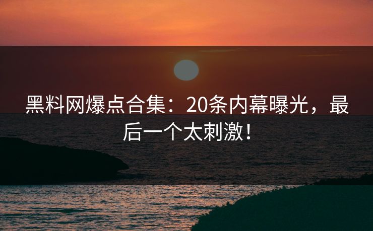 黑料网爆点合集：20条内幕曝光，最后一个太刺激！