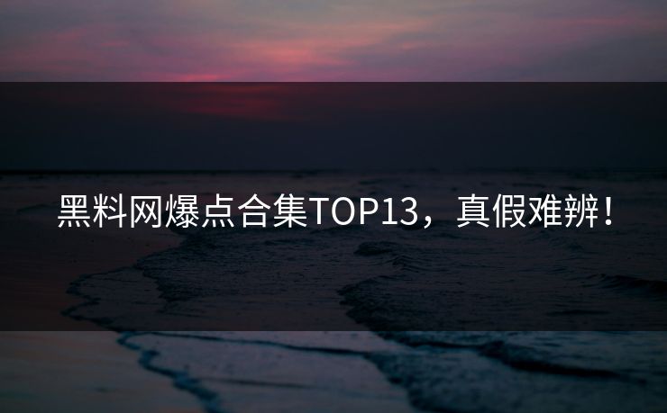 黑料网爆点合集TOP13，真假难辨！