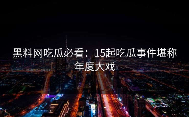 黑料网吃瓜必看：15起吃瓜事件堪称年度大戏