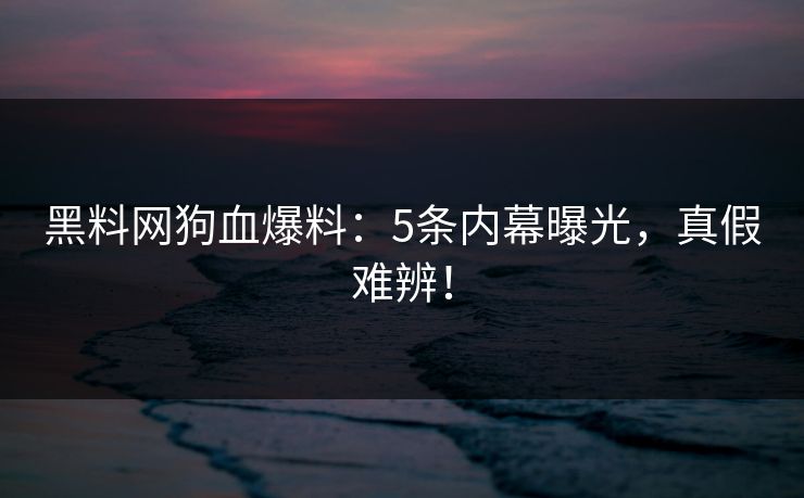 黑料网狗血爆料：5条内幕曝光，真假难辨！