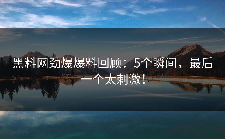 黑料网劲爆爆料回顾：5个瞬间，最后一个太刺激！