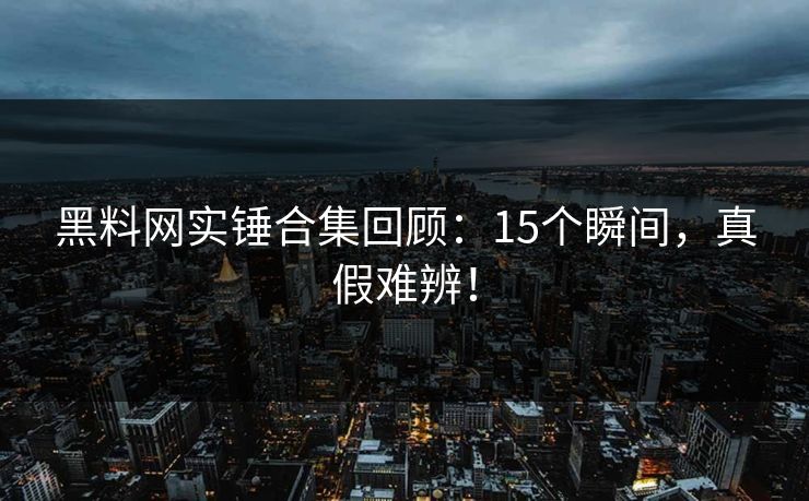 黑料网实锤合集回顾：15个瞬间，真假难辨！