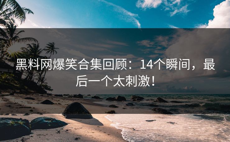 黑料网爆笑合集回顾：14个瞬间，最后一个太刺激！