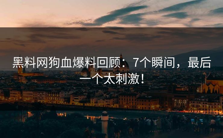 黑料网狗血爆料回顾：7个瞬间，最后一个太刺激！