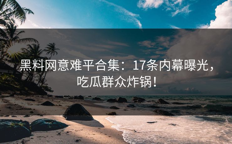 黑料网意难平合集：17条内幕曝光，吃瓜群众炸锅！