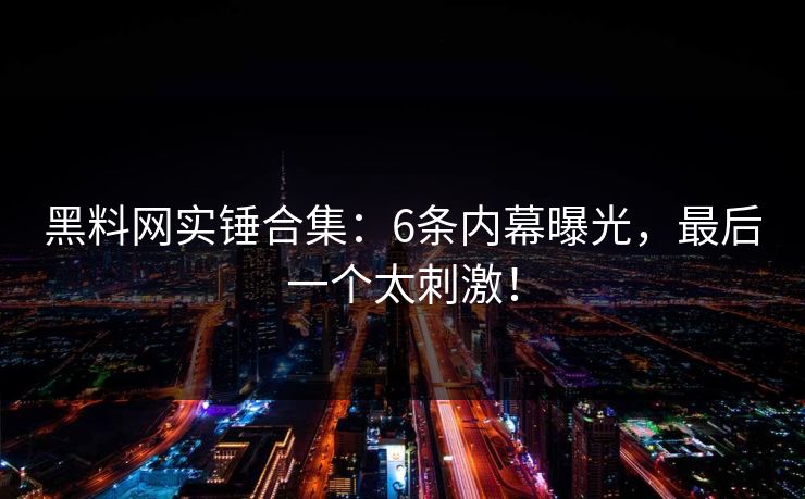 黑料网实锤合集：6条内幕曝光，最后一个太刺激！
