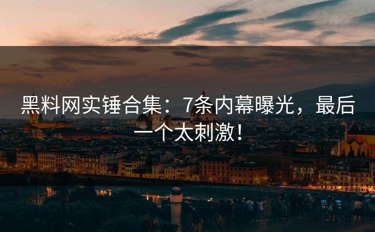 黑料网实锤合集：7条内幕曝光，最后一个太刺激！