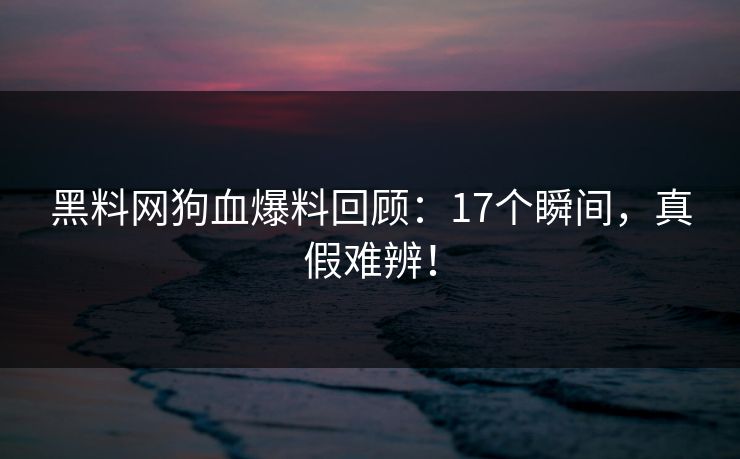 黑料网狗血爆料回顾：17个瞬间，真假难辨！