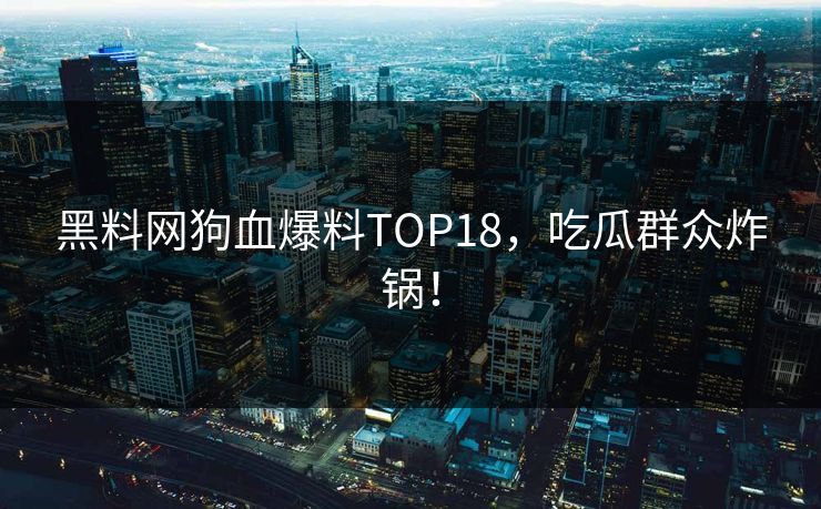 黑料网狗血爆料TOP18，吃瓜群众炸锅！