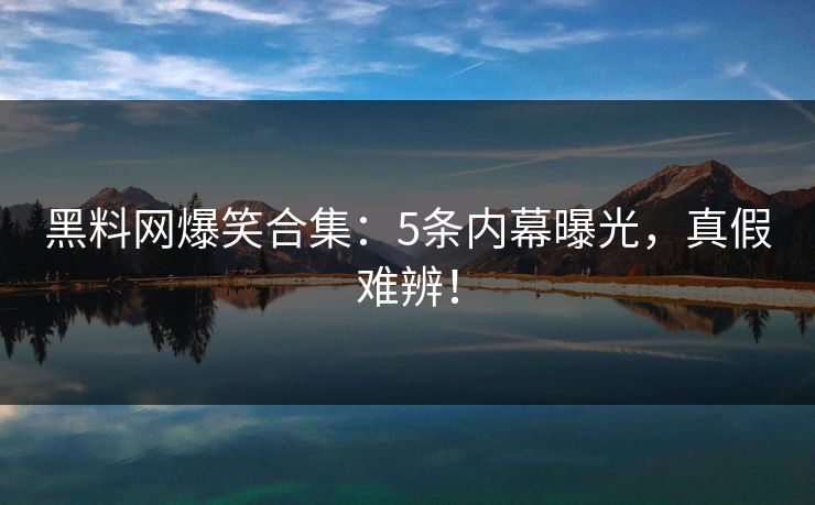 黑料网爆笑合集：5条内幕曝光，真假难辨！
