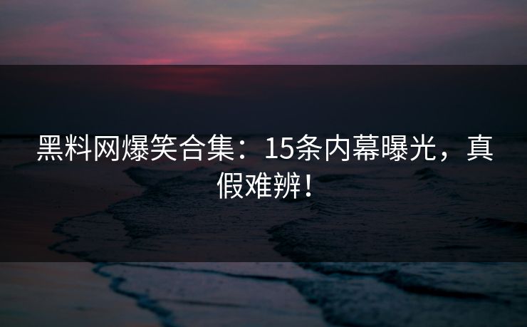 黑料网爆笑合集：15条内幕曝光，真假难辨！