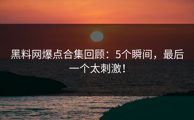 黑料网爆点合集回顾：5个瞬间，最后一个太刺激！