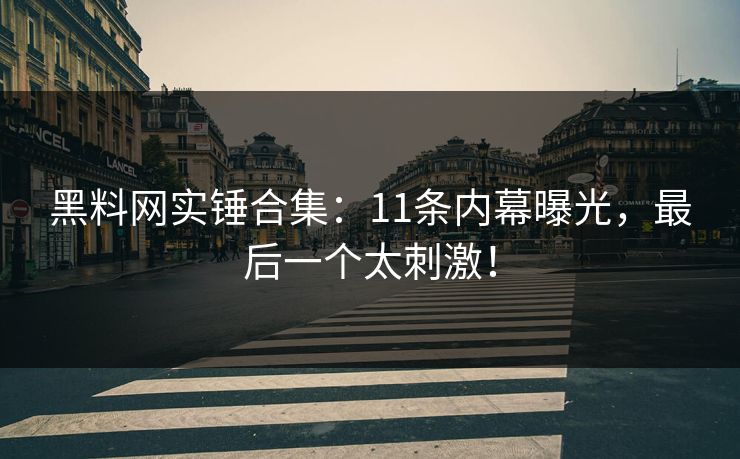 黑料网实锤合集：11条内幕曝光，最后一个太刺激！